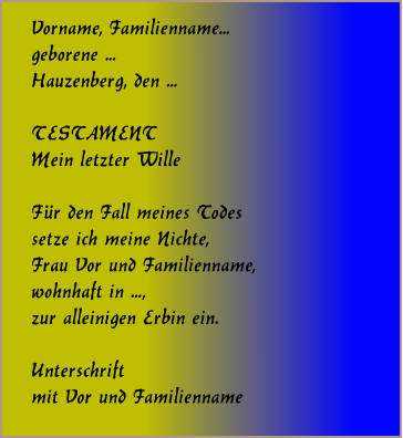 Vorname, Familienname... geborene ...  Hauzenberg, den ...   TESTAMENT Mein letzter Wille   Fr den Fall meines Todes setze ich meine Nichte, Frau Vor und Familienname, wohnhaft in ..., zur alleinigen Erbin ein.   Unterschrift mit Vor und Familienname